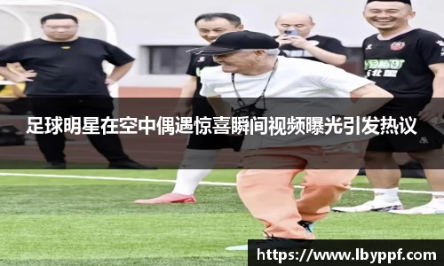 足球明星在空中偶遇惊喜瞬间视频曝光引发热议