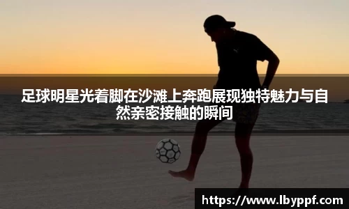 足球明星光着脚在沙滩上奔跑展现独特魅力与自然亲密接触的瞬间
