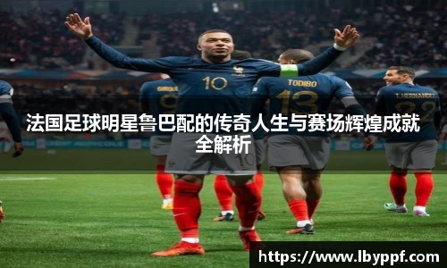 法国足球明星鲁巴配的传奇人生与赛场辉煌成就全解析